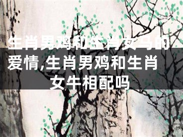 生肖男鸡和生肖女马的爱情,生肖男鸡和生肖女牛相配吗