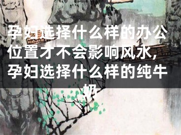 孕妇选择什么样的办公位置才不会影响风水,孕妇选择什么样的纯牛奶