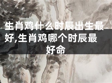 生肖鸡什么时辰出生最好,生肖鸡哪个时辰最好命