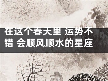 在这个春天里 运势不错 会顺风顺水的星座