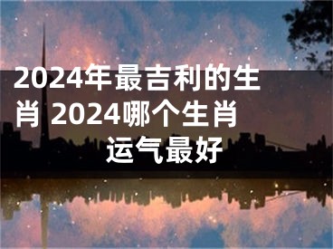 2024年最吉利的生肖 2024哪个生肖运气最好