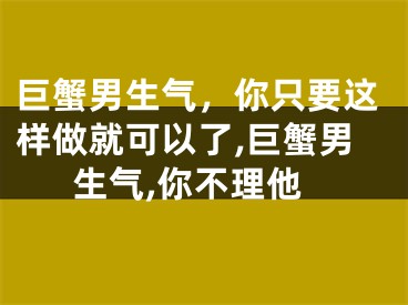 巨蟹男生气，你只要这样做就可以了,巨蟹男生气,你不理他