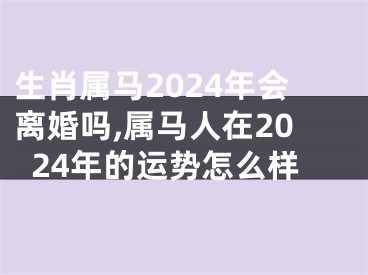 生肖属马2024年会离婚吗,属马人在2024年的运势怎么样
