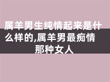 属羊男生纯情起来是什么样的,属羊男最痴情那种女人