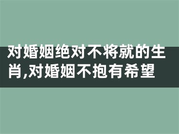 对婚姻绝对不将就的生肖,对婚姻不抱有希望