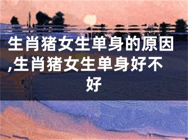 生肖猪女生单身的原因,生肖猪女生单身好不好