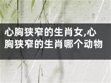 心胸狭窄的生肖女,心胸狭窄的生肖哪个动物