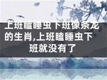 上班瞌睡虫下班像条龙的生肖,上班瞌睡虫下班就没有了