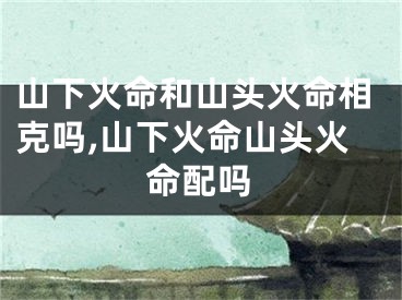 山下火命和山头火命相克吗,山下火命山头火命配吗