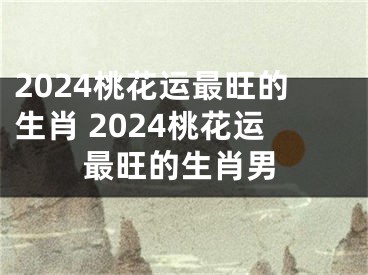 2024桃花运最旺的生肖 2024桃花运最旺的生肖男
