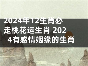 2024年12生肖必走桃花运生肖 2024有感情姻缘的生肖