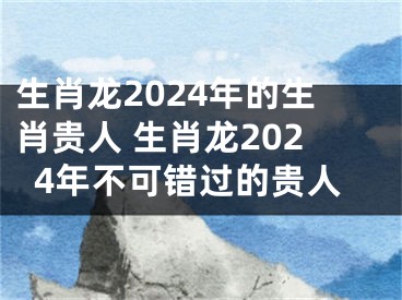 生肖龙2024年的生肖贵人 生肖龙2024年不可错过的贵人