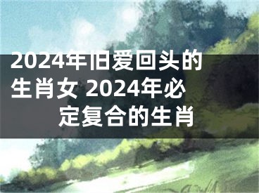 2024年旧爱回头的生肖女 2024年必定复合的生肖