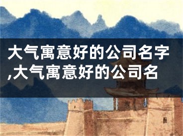 大气寓意好的公司名字,大气寓意好的公司名