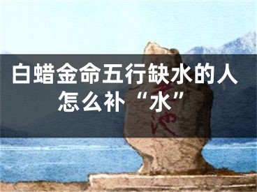 白蜡金命五行缺水的人怎么补“水”
