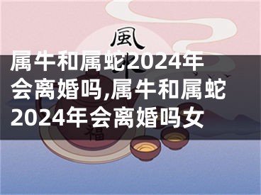 属牛和属蛇2024年会离婚吗,属牛和属蛇2024年会离婚吗女