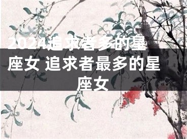 2024追求者多的星座女 追求者最多的星座女