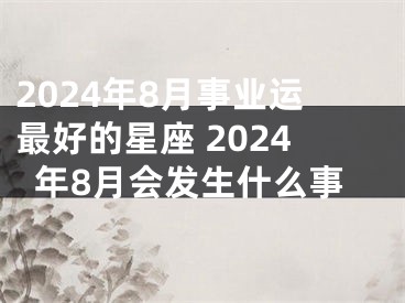2024年8月事业运最好的星座 2024年8月会发生什么事