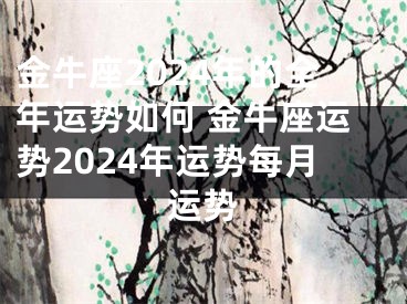 金牛座2024年的全年运势如何 金牛座运势2024年运势每月运势