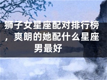 狮子女星座配对排行榜，爽朗的她配什么星座男最好 