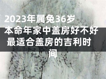 2023年属兔36岁本命年家中盖房好不好 最适合盖房的吉利时间