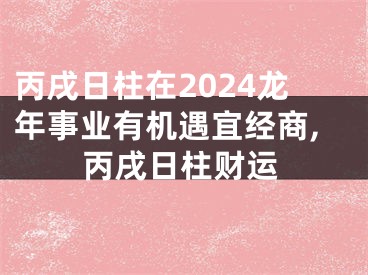 丙戌日柱在2024龙年事业有机遇宜经商,丙戌日柱财运