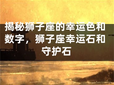 揭秘狮子座的幸运色和数字，狮子座幸运石和守护石