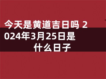 今天是黄道吉日吗 2024年3月25日是什么日子