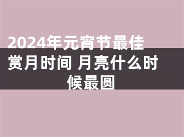 2024年元宵节最佳赏月时间 月亮什么时候最圆
