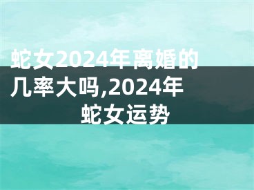 蛇女2024年离婚的几率大吗,2024年蛇女运势