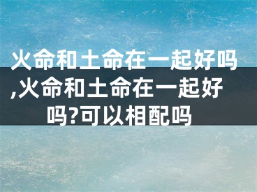 火命和土命在一起好吗,火命和土命在一起好吗?可以相配吗