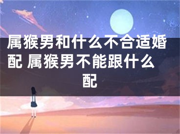 属猴男和什么不合适婚配 属猴男不能跟什么配