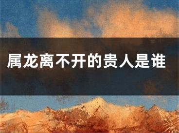 属龙离不开的贵人是谁