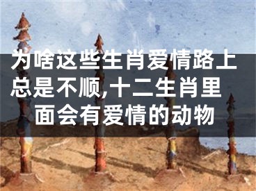 为啥这些生肖爱情路上总是不顺,十二生肖里面会有爱情的动物