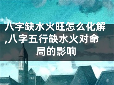 八字缺水火旺怎么化解,八字五行缺水火对命局的影响