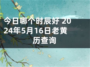 今日哪个时辰好 2024年5月16日老黄历查询