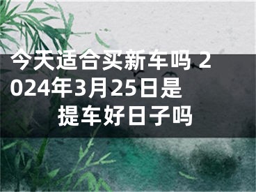 今天适合买新车吗 2024年3月25日是提车好日子吗