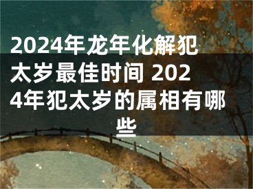 2024年龙年化解犯太岁最佳时间 2024年犯太岁的属相有哪些