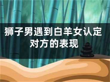 狮子男遇到白羊女认定对方的表现
