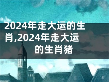 2024年走大运的生肖,2024年走大运的生肖猪