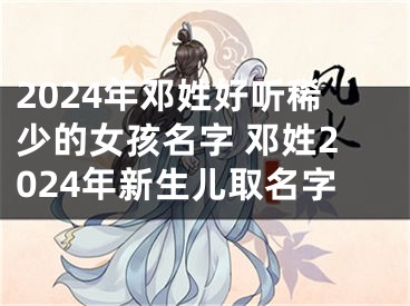 2024年邓姓好听稀少的女孩名字 邓姓2024年新生儿取名字