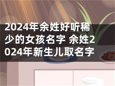 2024年余姓好听稀少的女孩名字 余姓2024年新生儿取名字