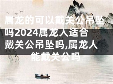 属龙的可以戴关公吊坠吗2024属龙人适合戴关公吊坠吗,属龙人能戴关公吗