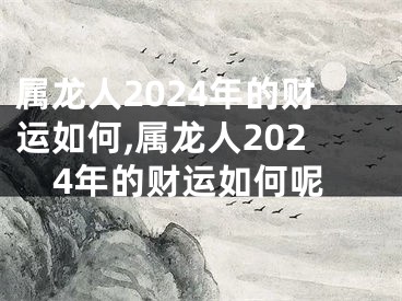 属龙人2024年的财运如何,属龙人2024年的财运如何呢