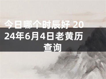 今日哪个时辰好 2024年6月4日老黄历查询