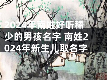 2024年南姓好听稀少的男孩名字 南姓2024年新生儿取名字