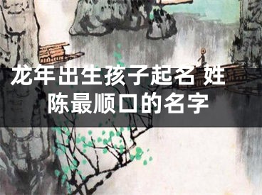 龙年出生孩子起名 姓陈最顺口的名字