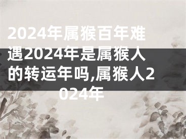 2024年属猴百年难遇2024年是属猴人的转运年吗,属猴人2024年
