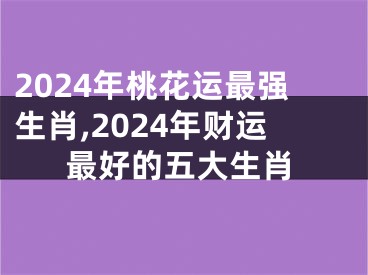 2024年桃花运最强生肖,2024年财运最好的五大生肖