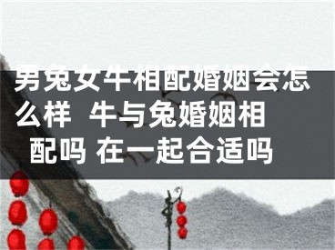 男兔女牛相配婚姻会怎么样  牛与兔婚姻相配吗 在一起合适吗